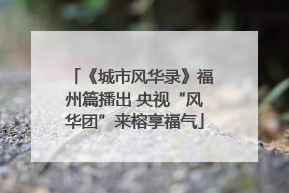 《城市风华录》福州篇播出 央视“风华团”来榕享福气