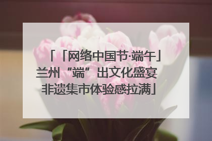 「网络中国节·端午」兰州“端”出文化盛宴 非遗集市体验感拉满
