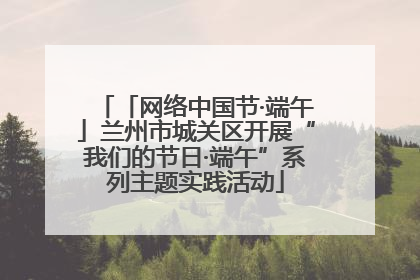 「网络中国节·端午」兰州市城关区开展“我们的节日·端午”系列主题实践活动