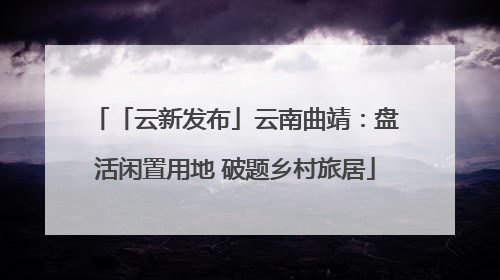 「云新发布」云南曲靖：盘活闲置用地 破题乡村旅居