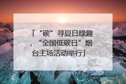 “碳”寻夏日绿趣，“全国低碳日”烟台主场活动举行
