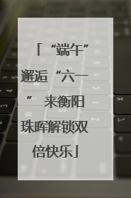 “端午”邂逅“六一” 来衡阳珠晖解锁双倍快乐