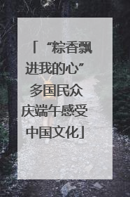 “粽香飘进我的心” 多国民众庆端午感受中国文化