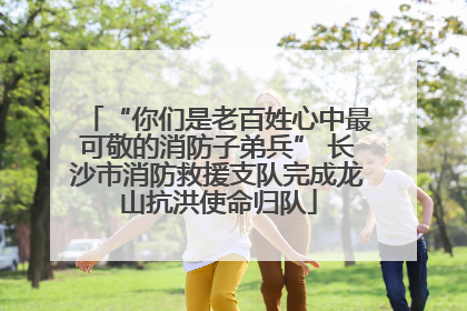 “你们是老百姓心中最可敬的消防子弟兵” 长沙市消防救援支队完成龙山抗洪使命归队