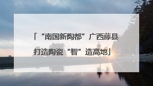 “南国新陶都”广西藤县打造陶瓷“智”造高地