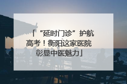 “延时门诊”护航高考！衡阳这家医院彰显中医魅力