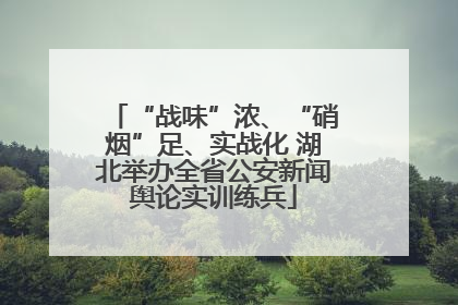 “战味”浓、“硝烟”足、实战化 湖北举办全省公安新闻舆论实训练兵