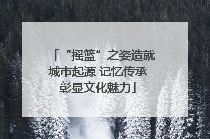 “摇篮”之姿造就城市起源 记忆传承彰显文化魅力