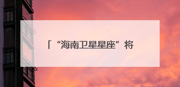 “海南卫星星座”将于2027年建成