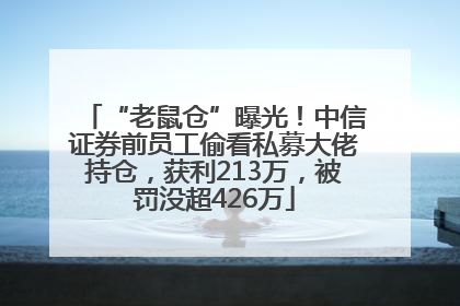 “老鼠仓”曝光！中信证券前员工偷看私募大佬持仓，获利213万，被罚没超426万