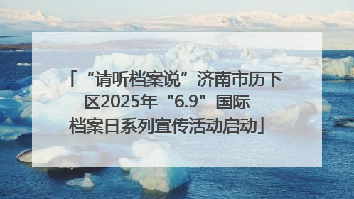 “请听档案说”济南市历下区2025年“6.9”国际档案日系列宣传活动启动