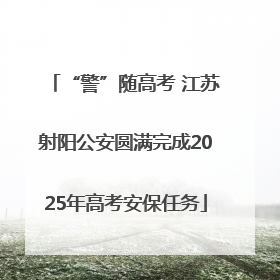 “警”随高考 江苏射阳公安圆满完成2025年高考安保任务