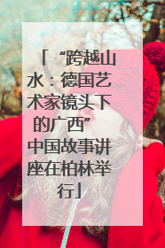 “跨越山水：德国艺术家镜头下的广西” 中国故事讲座在柏林举行