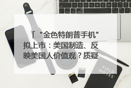 “金色特朗普手机”拟上市：美国制造、反映美国人价值观？质疑者：像天方夜谭