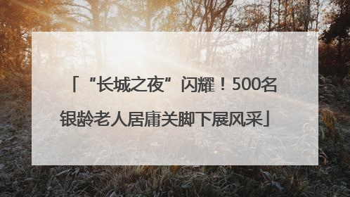 “长城之夜”闪耀！500名银龄老人居庸关脚下展风采