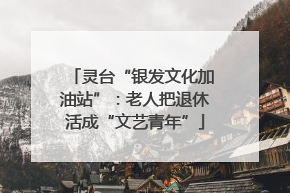 灵台“银发文化加油站”：老人把退休活成“文艺青年”