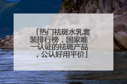 热门祛斑水乳套装排行榜，国家唯一认证的祛斑产品，公认好用平价