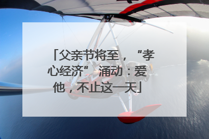 父亲节将至，“孝心经济” 涌动：爱他，不止这一天