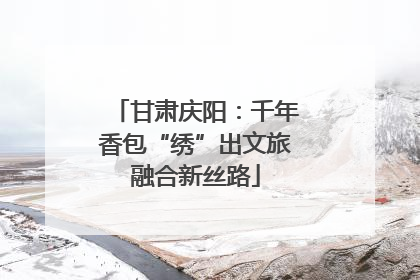 甘肃庆阳：千年香包“绣”出文旅融合新丝路