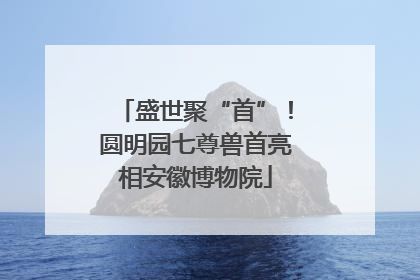 盛世聚“首”！圆明园七尊兽首亮相安徽博物院