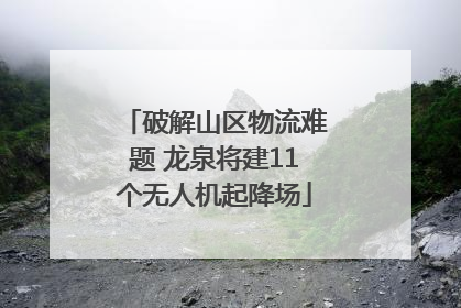 破解山区物流难题 龙泉将建11个无人机起降场