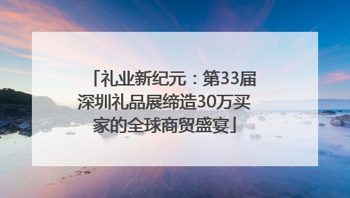 礼业新纪元：第33届深圳礼品展缔造30万买家的全球商贸盛宴