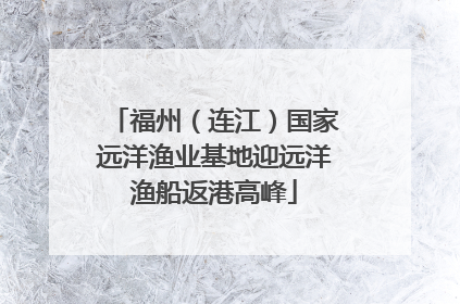 福州（连江）国家远洋渔业基地迎远洋渔船返港高峰