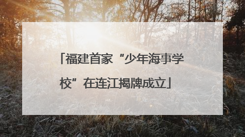 福建首家“少年海事学校”在连江揭牌成立