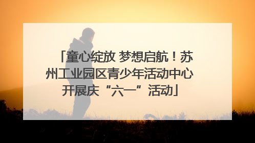 童心绽放 梦想启航！苏州工业园区青少年活动中心开展庆“六一”活动