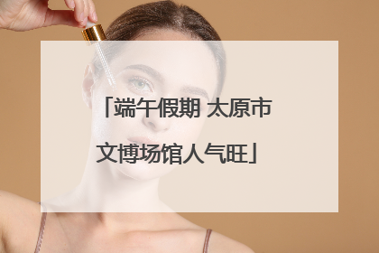 端午假期 太原市文博场馆人气旺