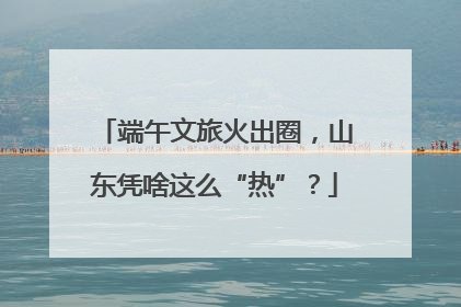 端午文旅火出圈，山东凭啥这么“热”？