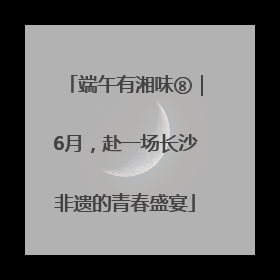 端午有湘味⑧｜6月，赴一场长沙非遗的青春盛宴