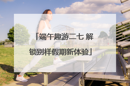 端午趣游二七 解锁别样假期新体验