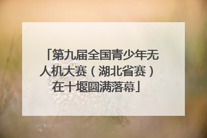 第九届全国青少年无人机大赛（湖北省赛）在十堰圆满落幕