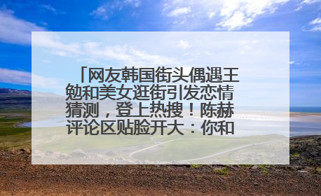 网友韩国街头偶遇王勉和美女逛街引发恋情猜测，登上热搜！陈赫评论区贴脸开大：你和谁逛街？我也想知道