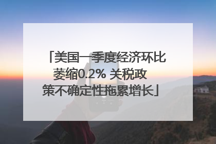 美国一季度经济环比萎缩0.2% 关税政策不确定性拖累增长