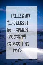 红卫街道红河社区开展：邻里齐聚享粽香 情系端午暖民心