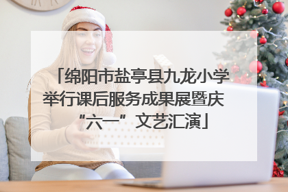 绵阳市盐亭县九龙小学举行课后服务成果展暨庆“六一”文艺汇演