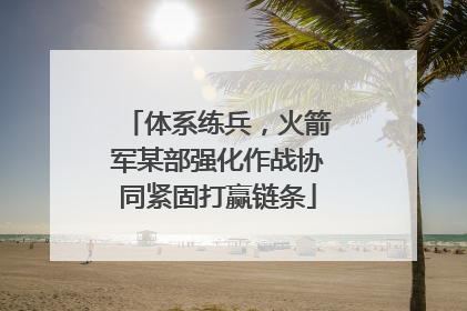 体系练兵，火箭军某部强化作战协同紧固打赢链条