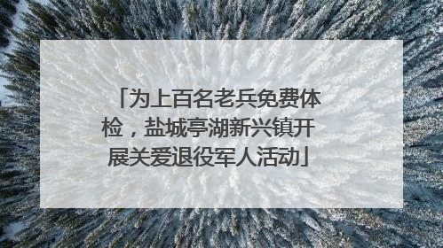 为上百名老兵免费体检，盐城亭湖新兴镇开展关爱退役军人活动