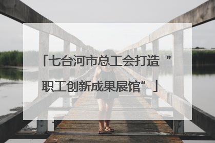 七台河市总工会打造“职工创新成果展馆”