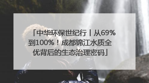 中华环保世纪行丨从69%到100%！成都锦江水质全优背后的生态治理密码