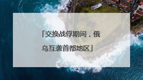 交换战俘期间，俄乌互袭首都地区