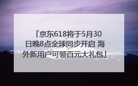 京东618将于5月30日晚8点全球同步开启 海外新用户可领百元大礼包