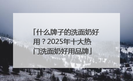 什么牌子的洗面奶好用？2025年十大热门洗面奶好用品牌