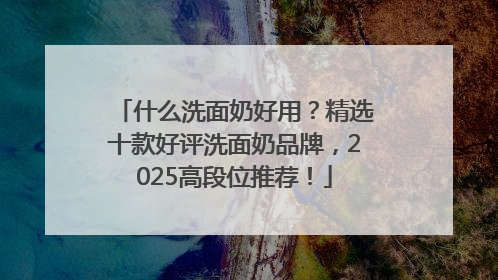 什么洗面奶好用？精选十款好评洗面奶品牌，2025高段位推荐！