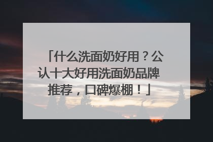 什么洗面奶好用？公认十大好用洗面奶品牌推荐，口碑爆棚！