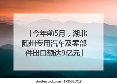今年前5月，湖北随州专用汽车及零部件出口额达9亿元