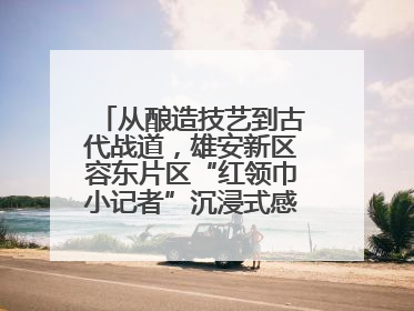 从酿造技艺到古代战道，雄安新区容东片区“红领巾小记者”沉浸式感受历史韵味