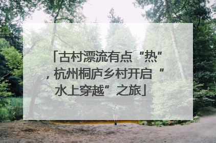 古村漂流有点“热”，杭州桐庐乡村开启“水上穿越”之旅